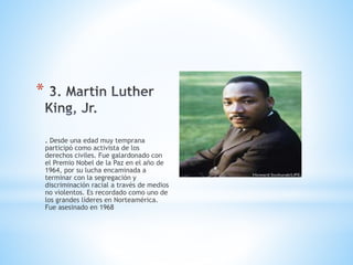 *
. Desde una edad muy temprana
participó como activista de los
derechos civiles. Fue galardonado con
el Premio Nobel de la Paz en el año de
1964, por su lucha encaminada a
terminar con la segregación y
discriminación racial a través de medios
no violentos. Es recordado como uno de
los grandes líderes en Norteamérica.
Fue asesinado en 1968
 