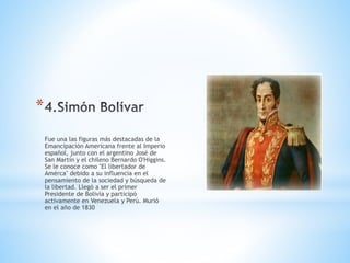 *
Fue una las figuras más destacadas de la
Emancipación Americana frente al Imperio
español, junto con el argentino José de
San Martín y el chileno Bernardo O'Higgins.
Se le conoce como "El libertador de
Amérca" debido a su influencia en el
pensamiento de la sociedad y búsqueda de
la libertad. Llegó a ser el primer
Presidente de Bolivia y participó
activamente en Venezuela y Perú. Murió
en el año de 1830
 