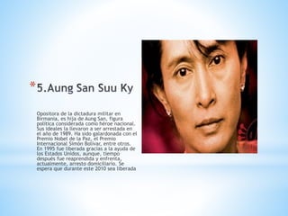 *
Opositora de la dictadura militar en
Birmania, es hija de Aung San, figura
política considerada como héroe nacional.
Sus ideales la llevaron a ser arrestada en
el año de 1989. Ha sido galardonada con el
Premio Nobel de la Paz, el Premio
Internacional Simón Bolívar, entre otros.
En 1995 fue liberada gracias a la ayuda de
los Estados Unidos, aunque, tiempo
después fue reaprendida y enfrenta,
actualmente, arresto domiciliario. Se
espera que durante este 2010 sea liberada
 