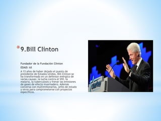 *
Fundador de la Fundación Clinton
EDAD: 68
A 13 años de haber dejado el puesto de
presidente de Estados Unidos, Bill Clinton se
ha transformado en un defensor enérgico de
varias causas: la lucha contra el VIH, la
malaria, la tuberculosis y frenar las emisiones
de gases de efecto invernadero. Además
conversa con multimillonarios, jefes de estado
y otros para comprometerse con proyectos
específicos.
 