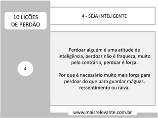 4 - SEJA INTELIGENTE10 LIÇÕES
DE PERDÃO
www.maisrelevante.com.br
Perdoar alguém é uma atitude de
inteligência, perdoar não é fraqueza, muito
pelo contrário, perdoar é força.
Por que é necessário muito mais força para
perdoar do que para guardar máguas,
ressentimento ou raiva.
4
 