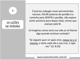 É preciso subjugar esses pensamentos
nocivos, FALAR palavras de perdão é o
caminho para SENTIR o perdão, não espere
sentir primeiro para depois falar, temos que
avançar pela fé.
Já imaginou como seria sua vida se só fizesse
algo quando sentisse vontade?
“Se alguém quer vir após mim, negue-se a si
mesmo, e tome cada dia a sua cruz, e siga-
me.” (Lc 9:23)
www.maisrelevante.com.br
10 LIÇÕES
DE PERDÃO
5
 