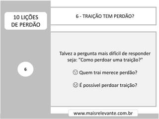 6 - TRAIÇÃO TEM PERDÃO?10 LIÇÕES
DE PERDÃO
www.maisrelevante.com.br
Talvez a pergunta mais difícil de responder
seja: "Como perdoar uma traição?"
😔 Quem trai merece perdão?
😞 É possível perdoar traição?
6
 