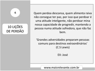 Quem perdoa descansa, quem alimenta raiva
não consegue ter paz, por isso que perdoar é
uma atitude inteligente, não perdoar mina
nossa capacidade de progredir, mantendo a
pessoa numa atitude sofredora, que não faz
bem.
'Grandes adversidades preparam pessoas
comuns para destinos extraordinários'
(C.S Lewis)
EX: José
www.maisrelevante.com.br
10 LIÇÕES
DE PERDÃO
6
 