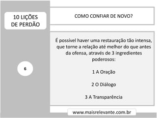 COMO CONFIAR DE NOVO?10 LIÇÕES
DE PERDÃO
www.maisrelevante.com.br
É possível haver uma restauração tão intensa,
que torne a relação até melhor do que antes
da ofensa, através de 3 ingredientes
poderosos:
1 A Oração
2 O Diálogo
3 A Transparência
6
 