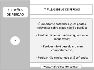 7 FALSAS IDEIAS DE PERDÃO10 LIÇÕES
DE PERDÃO
www.maisrelevante.com.br
É importante entender alguns pontos
relevantes sobre o que não é o perdão:
- Perdoar não é ter que ficar aguentando
maus tratos;
- Perdoar não é desculpar o mau
comportamento;
- Perdoar não é negar que está sofrendo;
7
 