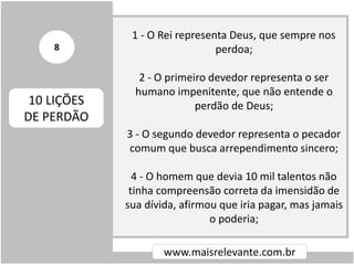 1 - O Rei representa Deus, que sempre nos
perdoa;
2 - O primeiro devedor representa o ser
humano impenitente, que não entende o
perdão de Deus;
3 - O segundo devedor representa o pecador
comum que busca arrependimento sincero;
4 - O homem que devia 10 mil talentos não
tinha compreensão correta da imensidão de
sua dívida, afirmou que iria pagar, mas jamais
o poderia;
www.maisrelevante.com.br
10 LIÇÕES
DE PERDÃO
8
 