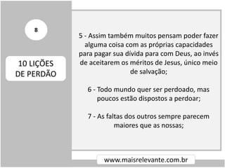 5 - Assim também muitos pensam poder fazer
alguma coisa com as próprias capacidades
para pagar sua dívida para com Deus, ao invés
de aceitarem os méritos de Jesus, único meio
de salvação;
6 - Todo mundo quer ser perdoado, mas
poucos estão dispostos a perdoar;
7 - As faltas dos outros sempre parecem
maiores que as nossas;
www.maisrelevante.com.br
10 LIÇÕES
DE PERDÃO
8
 