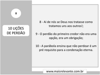 8 - Ai de nós se Deus nos tratasse como
tratamos uns aos outros!;
9 - O perdão do primeiro credor não era uma
opção, era um obrigação;
10 - A parábola ensina que não perdoar é um
pré requisito para a condenação eterna.
www.maisrelevante.com.br
10 LIÇÕES
DE PERDÃO
8
 