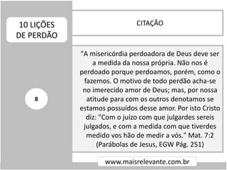 CITAÇÃO10 LIÇÕES
DE PERDÃO
www.maisrelevante.com.br
"A misericórdia perdoadora de Deus deve ser
a medida da nossa própria. Não nos é
perdoado porque perdoamos, porém, como o
fazemos. O motivo de todo perdão acha-se
no imerecido amor de Deus; mas, por nossa
atitude para com os outros denotamos se
estamos possuídos desse amor. Por isto Cristo
diz: "Com o juízo com que julgardes sereis
julgados, e com a medida com que tiverdes
medido vos hão de medir a vós." Mat. 7:2
(Parábolas de Jesus, EGW Pág. 251)
8
 