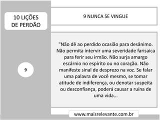 9 NUNCA SE VINGUE10 LIÇÕES
DE PERDÃO
www.maisrelevante.com.br
"Não dê ao perdido ocasião para desânimo.
Não permita intervir uma severidade farisaica
para ferir seu irmão. Não surja amargo
escárnio no espírito ou no coração. Não
manifeste sinal de desprezo na voz. Se falar
uma palavra de você mesmo, se tomar
atitude de indiferença, ou denotar suspeita
ou desconfiança, poderá causar a ruína de
uma vida...
9
 