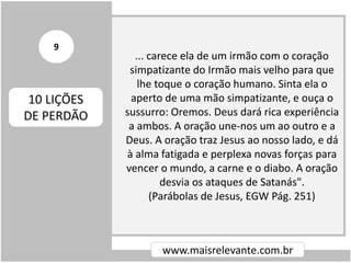 ... carece ela de um irmão com o coração
simpatizante do Irmão mais velho para que
lhe toque o coração humano. Sinta ela o
aperto de uma mão simpatizante, e ouça o
sussurro: Oremos. Deus dará rica experiência
a ambos. A oração une-nos um ao outro e a
Deus. A oração traz Jesus ao nosso lado, e dá
à alma fatigada e perplexa novas forças para
vencer o mundo, a carne e o diabo. A oração
desvia os ataques de Satanás".
(Parábolas de Jesus, EGW Pág. 251)
www.maisrelevante.com.br
10 LIÇÕES
DE PERDÃO
9
 