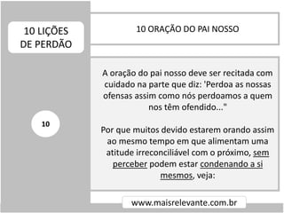10 ORAÇÃO DO PAI NOSSO10 LIÇÕES
DE PERDÃO
www.maisrelevante.com.br
A oração do pai nosso deve ser recitada com
cuidado na parte que diz: 'Perdoa as nossas
ofensas assim como nós perdoamos a quem
nos têm ofendido..."
Por que muitos devido estarem orando assim
ao mesmo tempo em que alimentam uma
atitude irreconciliável com o próximo, sem
perceber podem estar condenando a si
mesmos, veja:
10
 