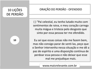 ORAÇÃO DO PERDÃO - OFENDIDO10 LIÇÕES
DE PERDÃO
www.maisrelevante.com.br
( ) "Pai celestial, eu tenho lutado muito com
sentimentos de raiva, e meu coração carrega
muita mágua e tristeza pelo desgosto que
sinto por essa pessoa ter me ofendido.
Eu sei que essas coisas não me fazem bem,
mas não consigo parar de senti-las, peço que
o Senhor intervenha nessa situação e me dê a
paz de espírito e uma disposição contínua de
perdoar essa pessoa e não deixar que esse
mal me prejudique mais.
10
 
