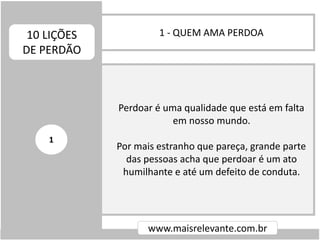 1 - QUEM AMA PERDOA10 LIÇÕES
DE PERDÃO
www.maisrelevante.com.br
Perdoar é uma qualidade que está em falta
em nosso mundo.
Por mais estranho que pareça, grande parte
das pessoas acha que perdoar é um ato
humilhante e até um defeito de conduta.
1
 