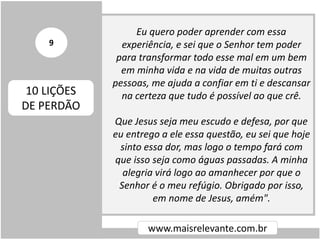 Eu quero poder aprender com essa
experiência, e sei que o Senhor tem poder
para transformar todo esse mal em um bem
em minha vida e na vida de muitas outras
pessoas, me ajuda a confiar em ti e descansar
na certeza que tudo é possível ao que crê.
Que Jesus seja meu escudo e defesa, por que
eu entrego a ele essa questão, eu sei que hoje
sinto essa dor, mas logo o tempo fará com
que isso seja como águas passadas. A minha
alegria virá logo ao amanhecer por que o
Senhor é o meu refúgio. Obrigado por isso,
em nome de Jesus, amém".
www.maisrelevante.com.br
10 LIÇÕES
DE PERDÃO
9
 