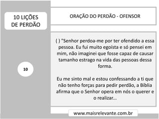 ORAÇÃO DO PERDÃO - OFENSOR10 LIÇÕES
DE PERDÃO
www.maisrelevante.com.br
( ) "Senhor perdoa-me por ter ofendido a essa
pessoa. Eu fui muito egoísta e só pensei em
mim, não imaginei que fosse capaz de causar
tamanho estrago na vida das pessoas dessa
forma.
Eu me sinto mal e estou confessando a ti que
não tenho forças para pedir perdão, a Bíblia
afirma que o Senhor opera em nós o querer e
o realizar...
10
 