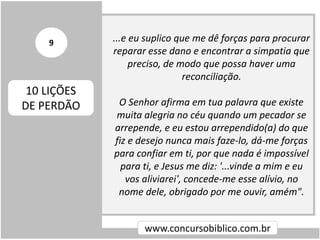 ...e eu suplico que me dê forças para procurar
reparar esse dano e encontrar a simpatia que
preciso, de modo que possa haver uma
reconciliação.
O Senhor afirma em tua palavra que existe
muita alegria no céu quando um pecador se
arrepende, e eu estou arrependido(a) do que
fiz e desejo nunca mais faze-lo, dá-me forças
para confiar em ti, por que nada é impossível
para ti, e Jesus me diz: '...vinde a mim e eu
vos aliviarei', concede-me esse alívio, no
nome dele, obrigado por me ouvir, amém".
www.concursobiblico.com.br
10 LIÇÕES
DE PERDÃO
9
 