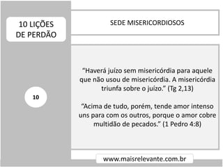 SEDE MISERICORDIOSOS10 LIÇÕES
DE PERDÃO
www.maisrelevante.com.br
“Haverá juízo sem misericórdia para aquele
que não usou de misericórdia. A misericórdia
triunfa sobre o juízo.” (Tg 2,13)
“Acima de tudo, porém, tende amor intenso
uns para com os outros, porque o amor cobre
multidão de pecados.” (1 Pedro 4:8)
10
 
