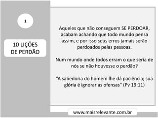 Aqueles que não conseguem SE PERDOAR,
acabam achando que todo mundo pensa
assim, e por isso seus erros jamais serão
perdoados pelas pessoas.
Num mundo onde todos erram o que seria de
nós se não houvesse o perdão?
“A sabedoria do homem lhe dá paciência; sua
glória é ignorar as ofensas” (Pv 19:11)
www.maisrelevante.com.br
10 LIÇÕES
DE PERDÃO
1
 