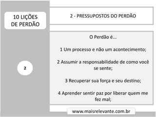 2 - PRESSUPOSTOS DO PERDÃO10 LIÇÕES
DE PERDÃO
www.maisrelevante.com.br
O Perdão é...
1 Um processo e não um acontecimento;
2 Assumir a responsabilidade de como você
se sente;
3 Recuperar sua força e seu destino;
4 Aprender sentir paz por liberar quem me
fez mal;
2
 