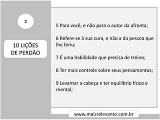 5 Para você, e não para o autor da afronta;
6 Refere-se à sua cura, e não a da pessoa que
lhe feriu;
7 É uma habilidade que precisa de treino;
8 Ter mais controle sobre seus pensamentos;
9 Levantar a cabeça e ter equilíbrio físico e
mental;
www.maisrelevante.com.br
10 LIÇÕES
DE PERDÃO
2
 