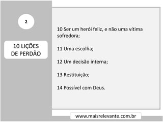 10 Ser um herói feliz, e não uma vítima
sofredora;
11 Uma escolha;
12 Um decisão interna;
13 Restituição;
14 Possível com Deus.
www.maisrelevante.com.br
10 LIÇÕES
DE PERDÃO
2
 