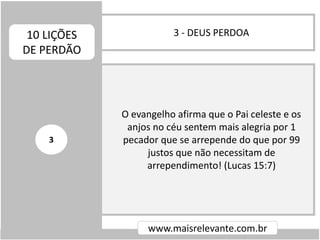 3 - DEUS PERDOA10 LIÇÕES
DE PERDÃO
www.maisrelevante.com.br
O evangelho afirma que o Pai celeste e os
anjos no céu sentem mais alegria por 1
pecador que se arrepende do que por 99
justos que não necessitam de
arrependimento! (Lucas 15:7)
3
 
