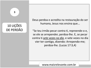 Deus perdoa e acredita na restauração do ser
humano, Jesus nos ensina que...
"Se teu irmão pecar contra ti, repreende-o e,
se ele se arrepender, perdoa-lhe. E, se pecar
contra ti sete vezes no dia, e sete vezes no dia
vier ter contigo, dizendo: Arrependo-me;
perdoa-lhe. (Lucas 17:3,4)
www.maisrelevante.com.br
10 LIÇÕES
DE PERDÃO
3
 