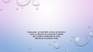 ROUMANIE : LE CIMETIÈRE JOYEUX DE SĂPÂNȚA
DANS LA RÉGION DE MARMATIE POSSÈDE
DES TOMBES FUNÉRAIRES EN BOIS,
PEINTES DE COULEURS VIVES.
 