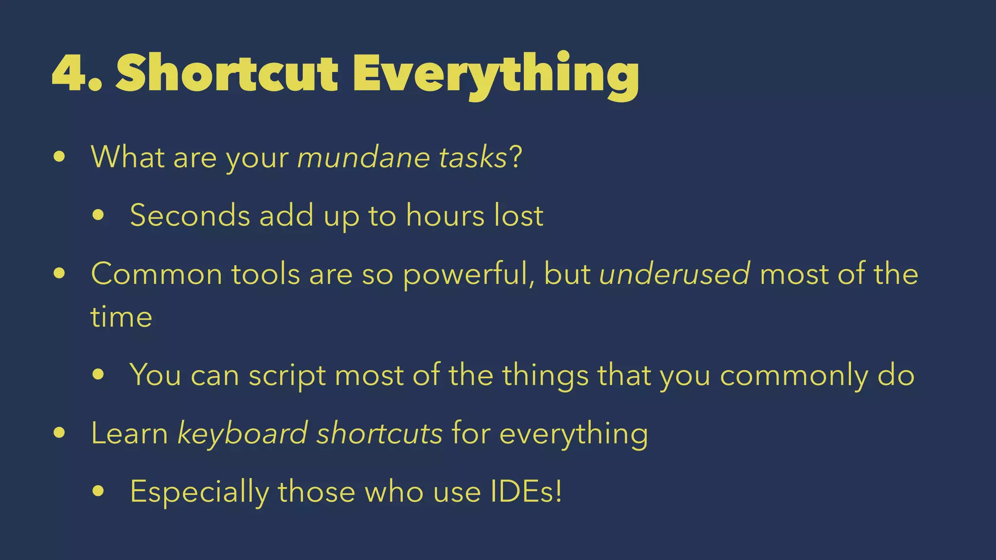4. Shortcut Everything
• What are your mundane tasks?
• Seconds add up to hours lost
• Common tools are so powerful, but underused most of the
time
• You can script most of the things that you commonly do
• Learn keyboard shortcuts for everything
• Especially those who use IDEs!
 