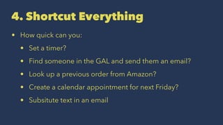 4. Shortcut Everything
• How quick can you:
• Set a timer?
• Find someone in the GAL and send them an email?
• Look up a previous order from Amazon?
• Create a calendar appointment for next Friday?
• Subsitute text in an email
 