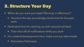3. Structure Your Day
• When do you work your best? Morning or Afternoon?
• Structure the day accordingly, block time for focused
work
• Dedicated time for catching up with news/email/slack
• Then shut off all notiﬁcations while you work
• For creative/development time, make sure you take breaks
• Pomodoro Technique
 