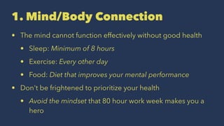 1. Mind/Body Connection
• The mind cannot function effectively without good health
• Sleep: Minimum of 8 hours
• Exercise: Every other day
• Food: Diet that improves your mental performance
• Don't be frightened to prioritize your health
• Avoid the mindset that 80 hour work week makes you a
hero
 
