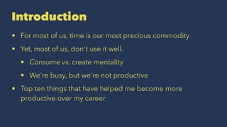 Introduction
• For most of us, time is our most precious commodity
• Yet, most of us, don't use it well.
• Consume vs. create mentality
• We're busy, but we're not productive
• Top ten things that have helped me become more
productive over my career
 