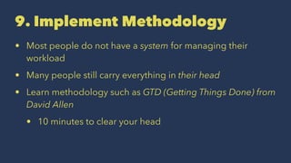 9. Implement Methodology
• Most people do not have a system for managing their
workload
• Many people still carry everything in their head
• Learn methodology such as GTD (Getting Things Done) from
David Allen
• 10 minutes to clear your head
 