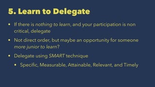5. Learn to Delegate
• If there is nothing to learn, and your participation is non
critical, delegate
• Not direct order, but maybe an opportunity for someone
more junior to learn?
• Delegate using SMART technique
• Speciﬁc, Measurable, Attainable, Relevant, and Timely
 