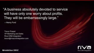 “A business absolutely devoted to service
will have only one worry about profits.
They will be embarrassingly large.”
– Henry Ford
Trevor Poapst
VP Marketing and Sales
Riva CRM Integration
trevor@rivacrmintegration.com
 