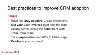 Best practices to improve CRM adoption
• Have fun. Stay positive. Create excitement.
• Get your user involved right from the start.
• Clearly communicate the benefits of CRM.
• Train, train, train.
• Tie compensation and KPIs to CRM usage.
• Celebrate your success!
People
 
