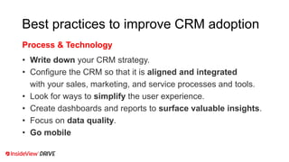 Best practices to improve CRM adoption
• Write down your CRM strategy.
• Configure the CRM so that it is aligned and integrated
with your sales, marketing, and service processes and tools.
• Look for ways to simplify the user experience.
• Create dashboards and reports to surface valuable insights.
• Focus on data quality.
• Go mobile
Process & Technology
 