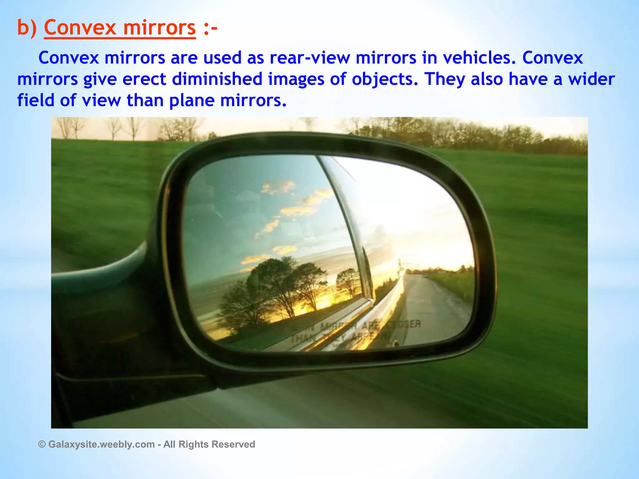 b) Convex mirrors :-
Convex mirrors are used as rear-view mirrors in vehicles. Convex
mirrors give erect diminished images of objects. They also have a wider
field of view than plane mirrors.
© Galaxysite.weebly.com - All Rights Reserved
 