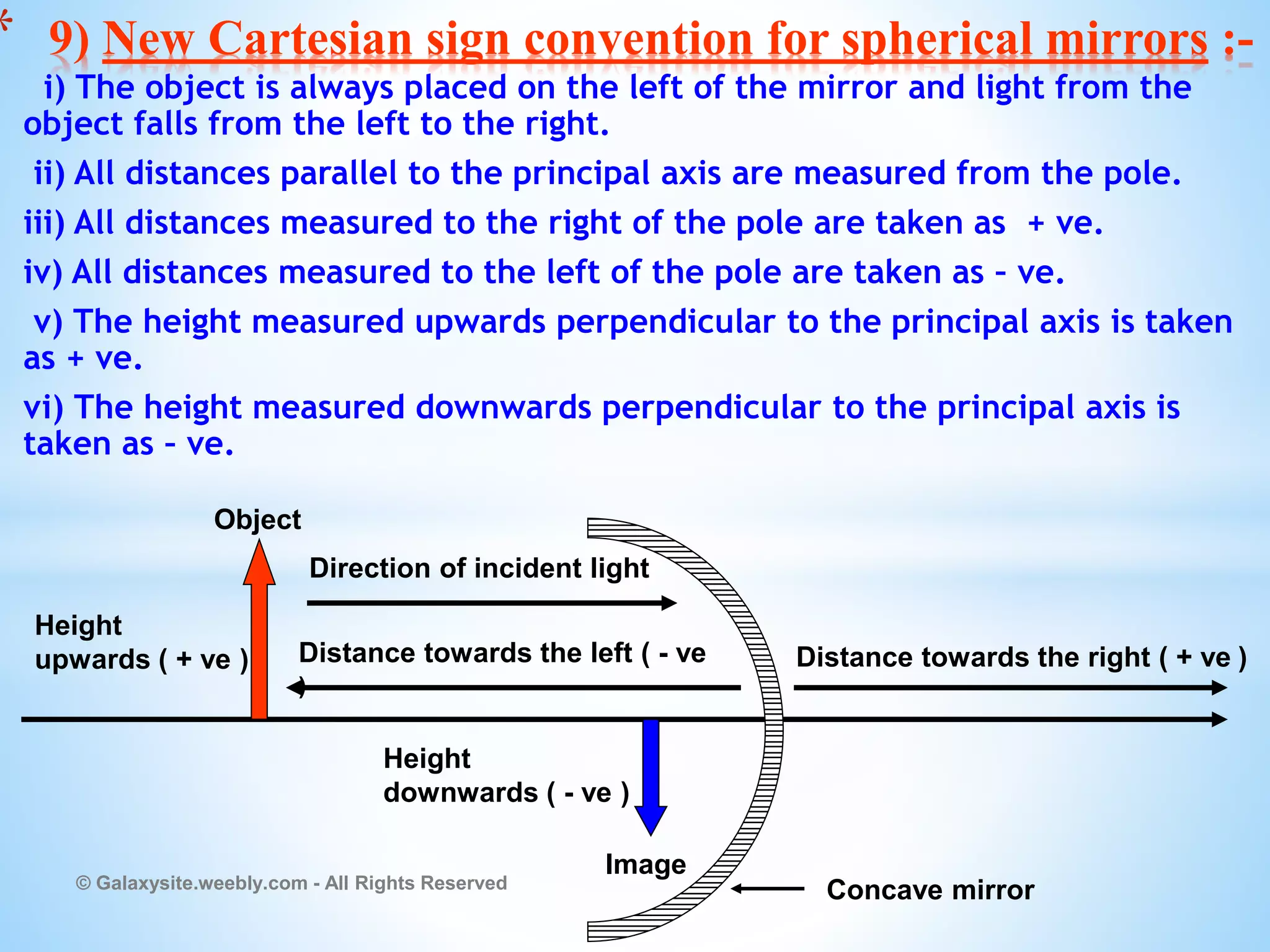 i) The object is always placed on the left of the mirror and light from the
object falls from the left to the right.
ii) All distances parallel to the principal axis are measured from the pole.
iii) All distances measured to the right of the pole are taken as + ve.
iv) All distances measured to the left of the pole are taken as – ve.
v) The height measured upwards perpendicular to the principal axis is taken
as + ve.
vi) The height measured downwards perpendicular to the principal axis is
taken as – ve.
© Galaxysite.weebly.com - All Rights Reserved
* 9) New Cartesian sign convention for spherical mirrors :-
Direction of incident light
Distance towards the left ( - ve
)
Distance towards the right ( + ve )
Height
downwards ( - ve )
Height
upwards ( + ve )
Concave mirror
Object
Image
 