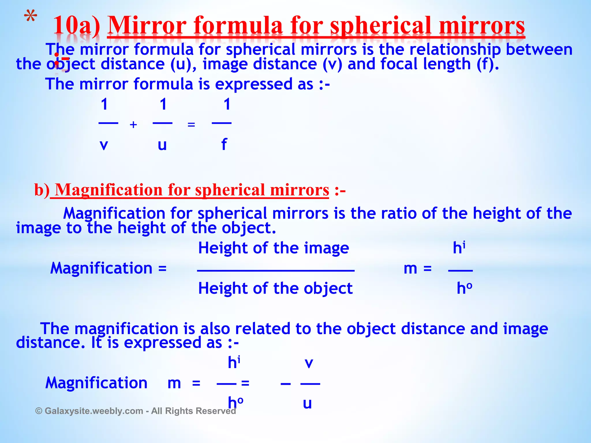 The mirror formula for spherical mirrors is the relationship between
the object distance (u), image distance (v) and focal length (f).
The mirror formula is expressed as :-
1 1 1
+ =
v u f
b) Magnification for spherical mirrors :-
Magnification for spherical mirrors is the ratio of the height of the
image to the height of the object.
Height of the image hi
Magnification = m =
Height of the object ho
The magnification is also related to the object distance and image
distance. It is expressed as :-
hi v
Magnification m = =
ho u
© Galaxysite.weebly.com - All Rights Reserved
* 10a) Mirror formula for spherical mirrors
:-
 