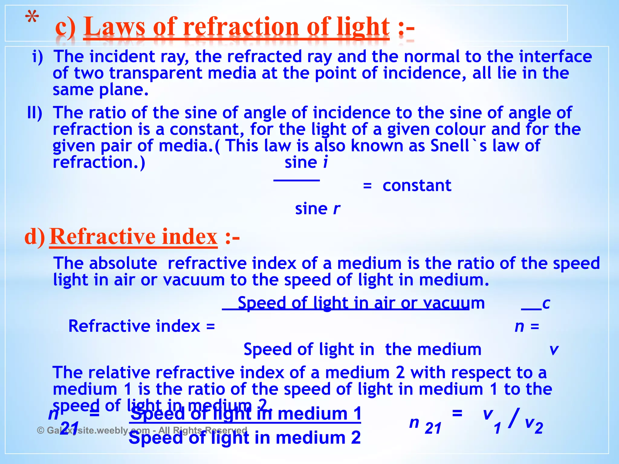 i) The incident ray, the refracted ray and the normal to the interface
of two transparent media at the point of incidence, all lie in the
same plane.
II) The ratio of the sine of angle of incidence to the sine of angle of
refraction is a constant, for the light of a given colour and for the
given pair of media.( This law is also known as Snell`s law of
refraction.) sine i
= constant
sine r
d)Refractive index :-
The absolute refractive index of a medium is the ratio of the speed
light in air or vacuum to the speed of light in medium.
Speed of light in air or vacuum c
Refractive index = n =
Speed of light in the medium v
The relative refractive index of a medium 2 with respect to a
medium 1 is the ratio of the speed of light in medium 1 to the
speed of light in medium 2.
© Galaxysite.weebly.com - All Rights Reserved
* c) Laws of refraction of light :-
n
21
= Speed of light in medium 1 n 21
= v
1 / v2
Speed of light in medium 2
 