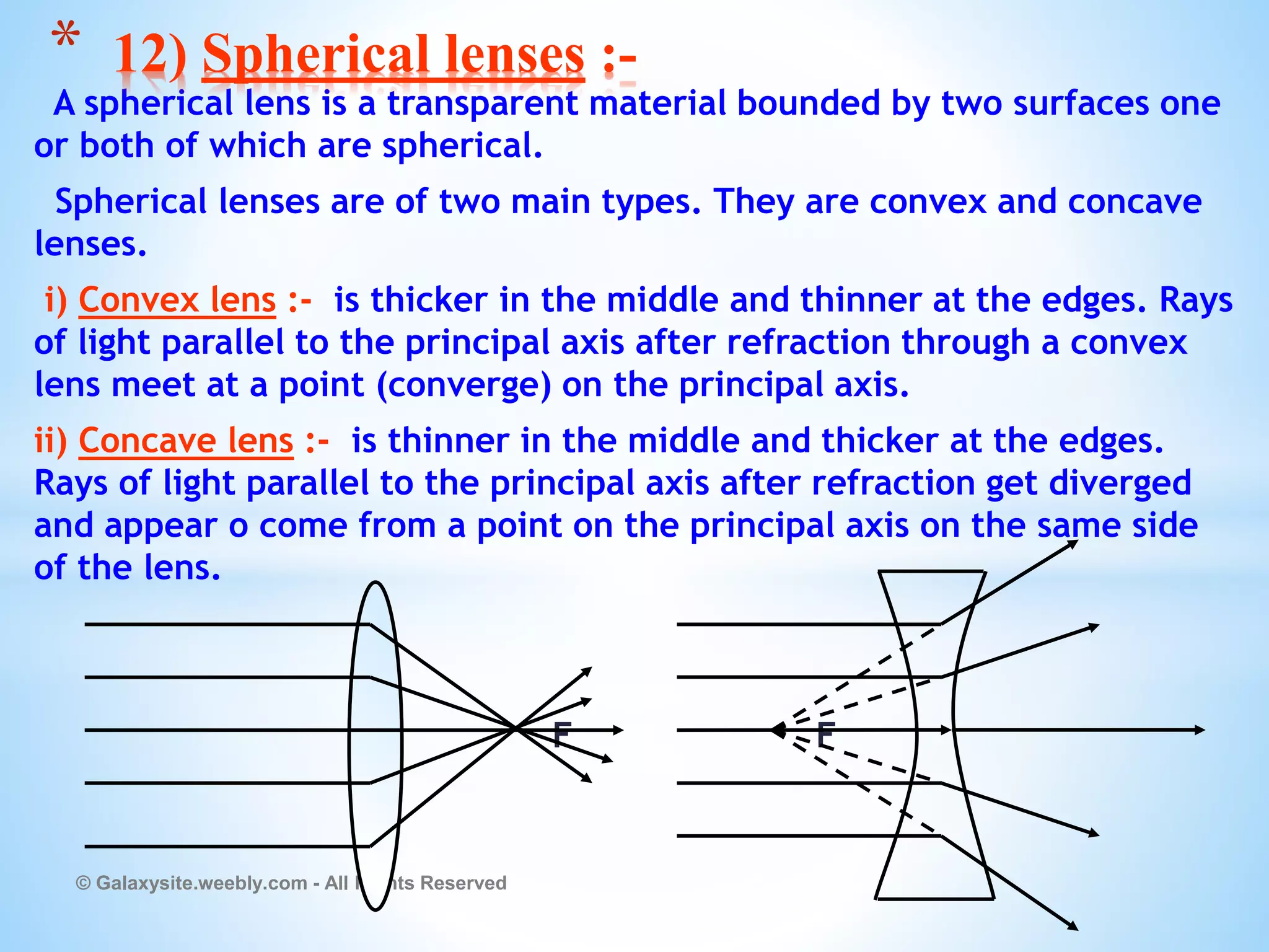A spherical lens is a transparent material bounded by two surfaces one
or both of which are spherical.
Spherical lenses are of two main types. They are convex and concave
lenses.
i) Convex lens :- is thicker in the middle and thinner at the edges. Rays
of light parallel to the principal axis after refraction through a convex
lens meet at a point (converge) on the principal axis.
ii) Concave lens :- is thinner in the middle and thicker at the edges.
Rays of light parallel to the principal axis after refraction get diverged
and appear o come from a point on the principal axis on the same side
of the lens.
F F
© Galaxysite.weebly.com - All Rights Reserved
* 12) Spherical lenses :-
 