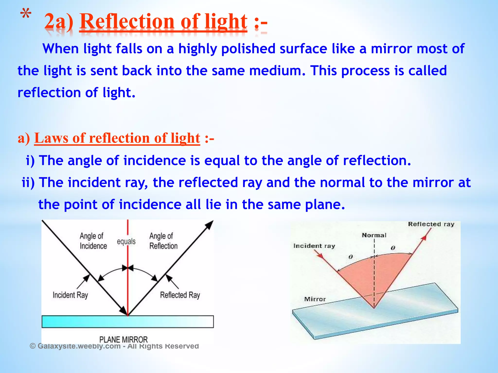 When light falls on a highly polished surface like a mirror most of
the light is sent back into the same medium. This process is called
reflection of light.
a) Laws of reflection of light :-
i) The angle of incidence is equal to the angle of reflection.
ii) The incident ray, the reflected ray and the normal to the mirror at
the point of incidence all lie in the same plane.
© Galaxysite.weebly.com - All Rights Reserved
* 2a) Reflection of light :-
 
