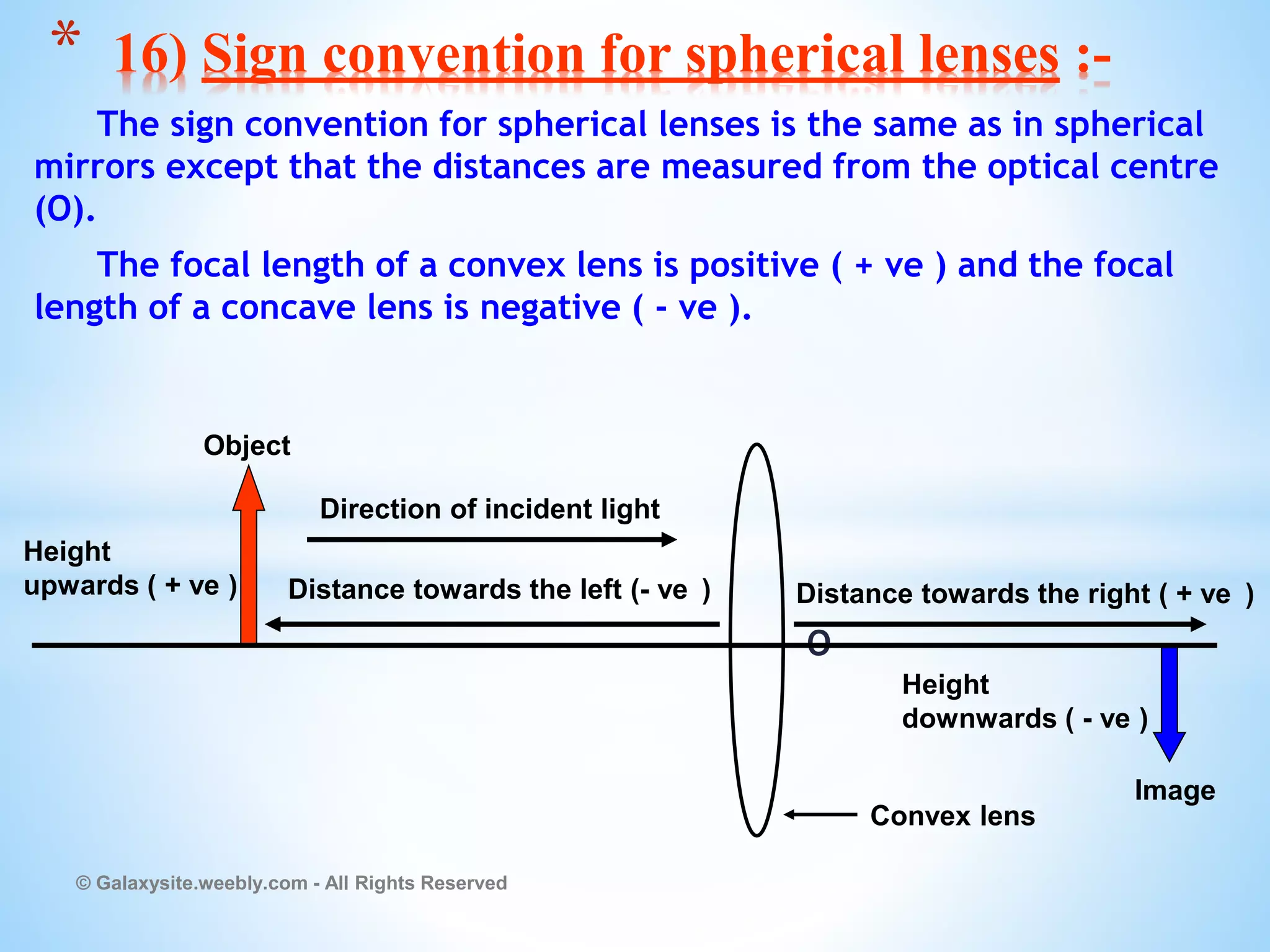 The sign convention for spherical lenses is the same as in spherical
mirrors except that the distances are measured from the optical centre
(O).
The focal length of a convex lens is positive ( + ve ) and the focal
length of a concave lens is negative ( - ve ).
O
© Galaxysite.weebly.com - All Rights Reserved
* 16) Sign convention for spherical lenses :-
Direction of incident light
Distance towards the left (- ve )
Height
downwards ( - ve )
Height
upwards ( + ve )
Convex lens
Object
Image
Distance towards the right ( + ve )
 