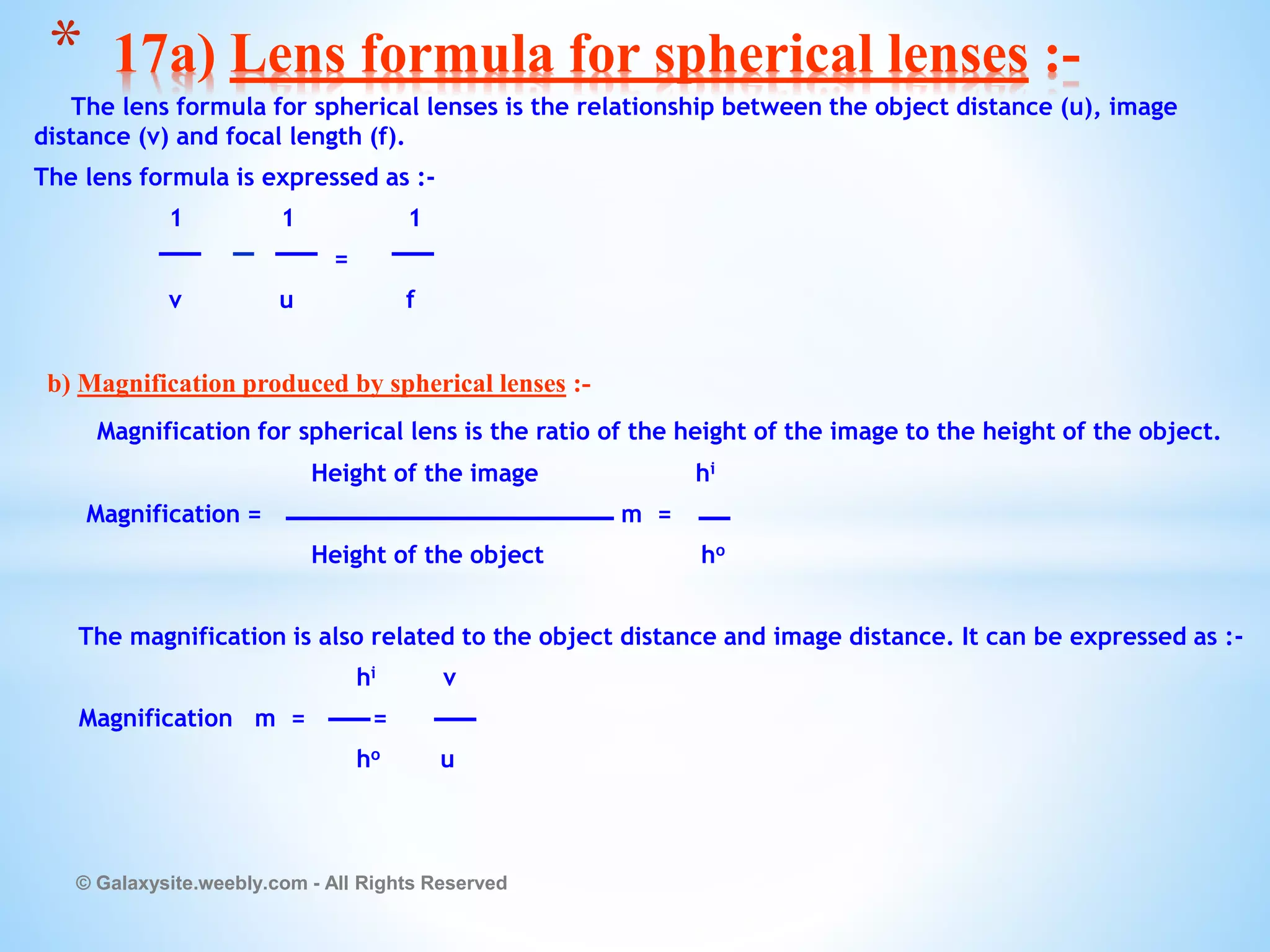 The lens formula for spherical lenses is the relationship between the object distance (u), image
distance (v) and focal length (f).
The lens formula is expressed as :-
1 1 1
=
v u f
b) Magnification produced by spherical lenses :-
Magnification for spherical lens is the ratio of the height of the image to the height of the object.
Height of the image hi
Magnification = m =
Height of the object ho
The magnification is also related to the object distance and image distance. It can be expressed as :-
hi v
Magnification m = =
ho u
© Galaxysite.weebly.com - All Rights Reserved
* 17a) Lens formula for spherical lenses :-
 