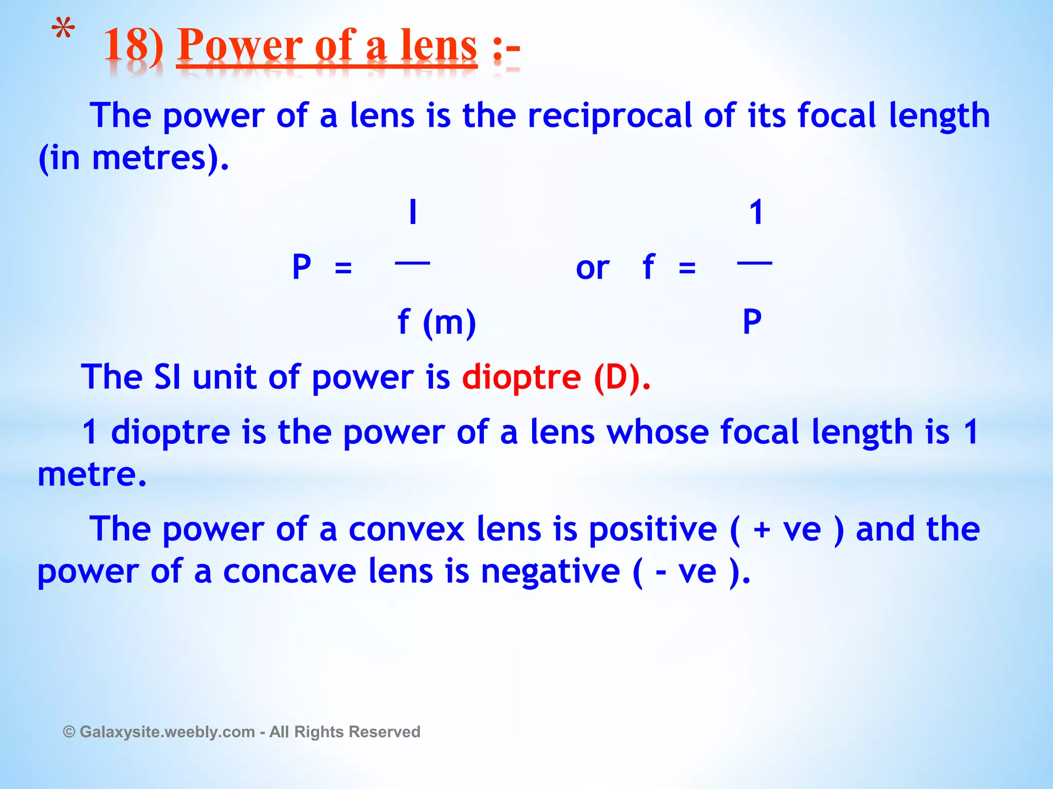 The power of a lens is the reciprocal of its focal length
(in metres).
I 1
P = or f =
f (m) P
The SI unit of power is dioptre (D).
1 dioptre is the power of a lens whose focal length is 1
metre.
The power of a convex lens is positive ( + ve ) and the
power of a concave lens is negative ( - ve ).
© Galaxysite.weebly.com - All Rights Reserved
* 18) Power of a lens :-
 