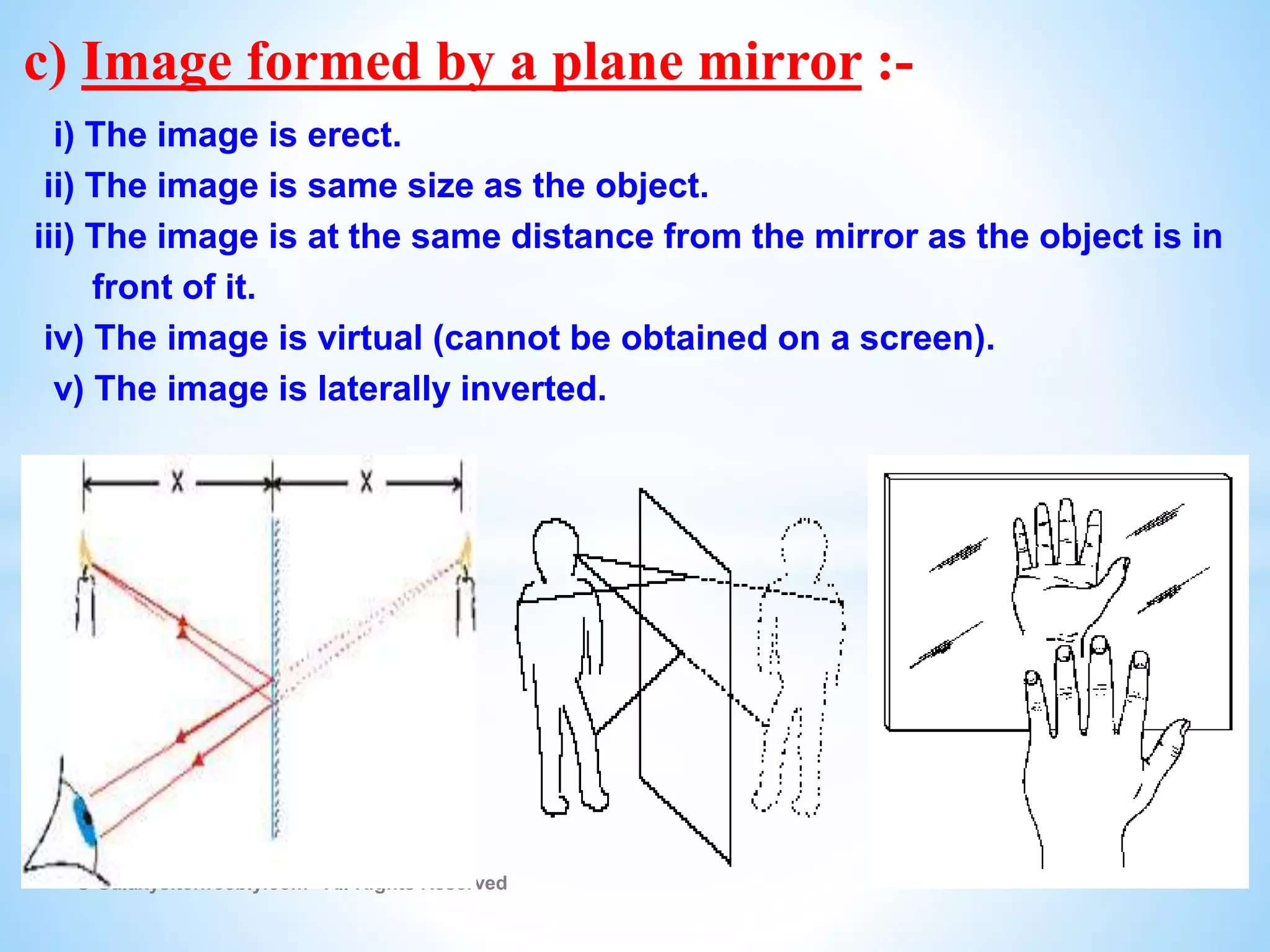 © Galaxysite.weebly.com - All Rights Reserved
c) Image formed by a plane mirror :-
i) The image is erect.
ii) The image is same size as the object.
iii) The image is at the same distance from the mirror as the object is in
front of it.
iv) The image is virtual (cannot be obtained on a screen).
v) The image is laterally inverted.
 